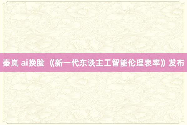 秦岚 ai换脸 《新一代东谈主工智能伦理表率》发布