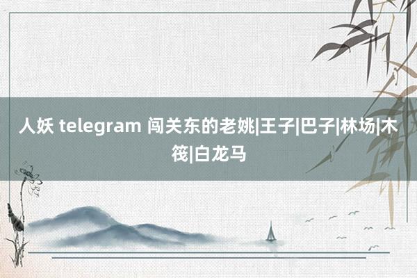 人妖 telegram 闯关东的老姚|王子|巴子|林场|木筏|白龙马