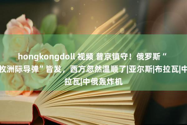 hongkongdoll 视频 普京镇守！俄罗斯“ 陆海空三枚洲际导弹”皆发，西方忽然温顺了|亚尔斯|布拉瓦|中俄轰炸机