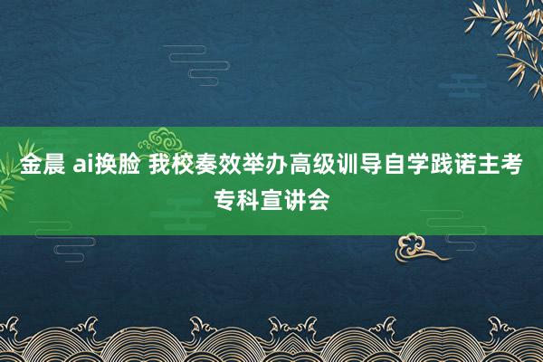 金晨 ai换脸 我校奏效举办高级训导自学践诺主考专科宣讲会