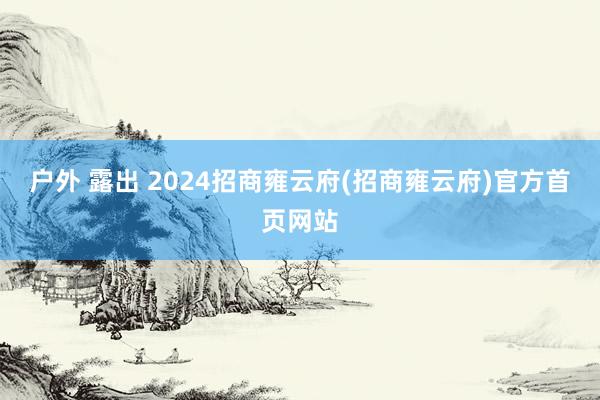 户外 露出 2024招商雍云府(招商雍云府)官方首页网站