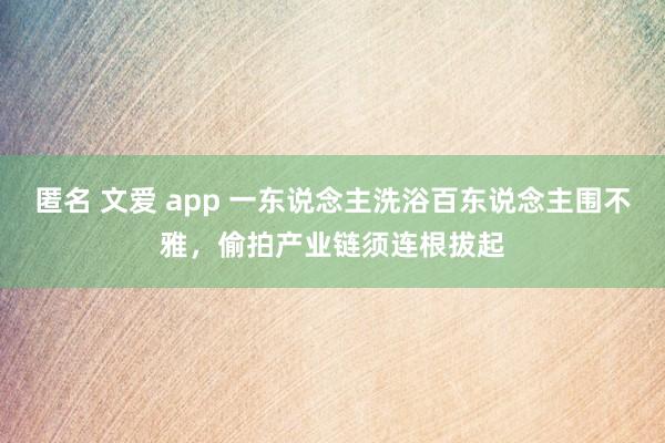 匿名 文爱 app 一东说念主洗浴百东说念主围不雅，偷拍产业链须连根拔起