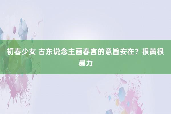 初春少女 古东说念主画春宫的意旨安在？很黄很暴力