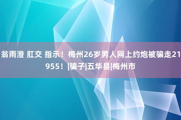 翁雨澄 肛交 指示！梅州26岁男人网上约炮被骗走21955！|骗子|五华县|梅州市