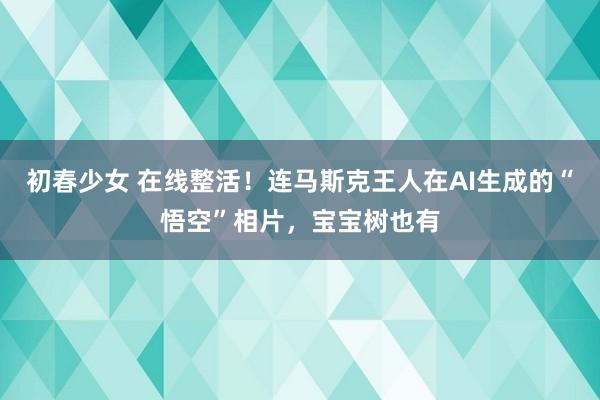 初春少女 在线整活！连马斯克王人在AI生成的“悟空”相片，宝宝树也有