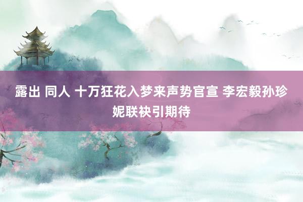 露出 同人 十万狂花入梦来声势官宣 李宏毅孙珍妮联袂引期待