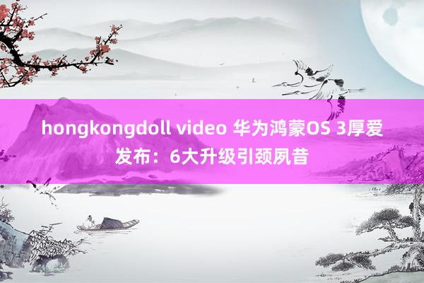 hongkongdoll video 华为鸿蒙OS 3厚爱发布：6大升级引颈夙昔