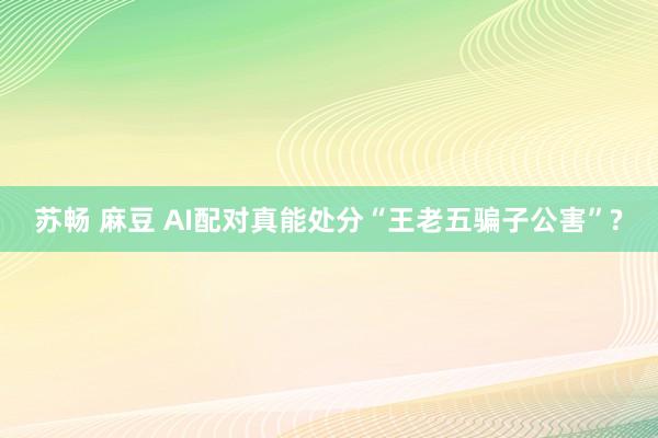 苏畅 麻豆 AI配对真能处分“王老五骗子公害”?