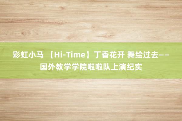 彩虹小马 【Hi-Time】丁香花开 舞绘过去——国外教学学院啦啦队上演纪实