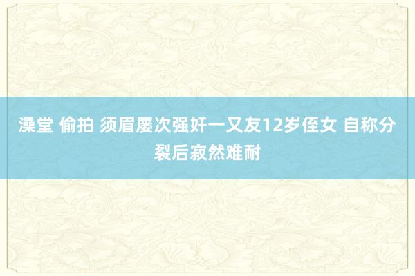 澡堂 偷拍 须眉屡次强奸一又友12岁侄女 自称分裂后寂然难耐