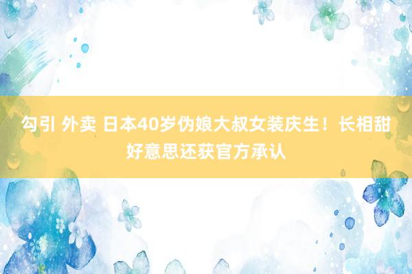 勾引 外卖 日本40岁伪娘大叔女装庆生！长相甜好意思还获官方承认