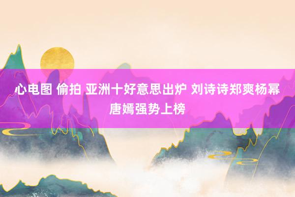 心电图 偷拍 亚洲十好意思出炉 刘诗诗郑爽杨幂唐嫣强势上榜