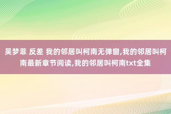 吴梦菲 反差 我的邻居叫柯南无弹窗，我的邻居叫柯南最新章节阅读，我的邻居叫柯南txt全集