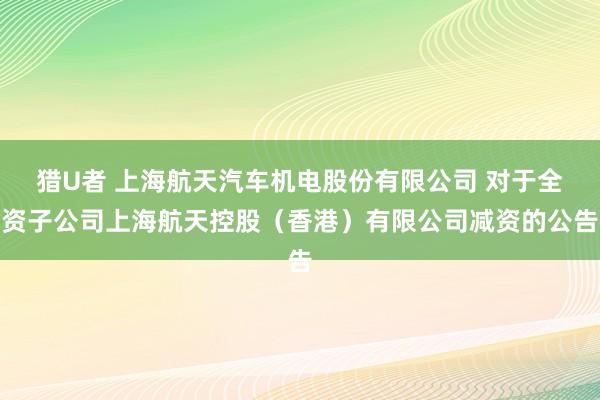 猎U者 上海航天汽车机电股份有限公司 对于全资子公司上海航天控股（香港）有限公司减资的公告