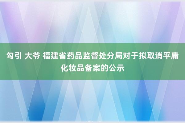 勾引 大爷 福建省药品监督处分局对于拟取消平庸化妆品备案的公示