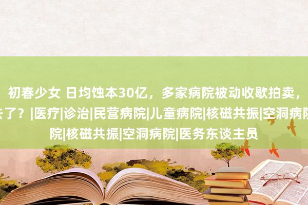 初春少女 日均蚀本30亿，多家病院被动收歇拍卖，钱王人到那里去了？|医疗|诊治|民营病院|儿童病院|核磁共振|空洞病院|医务东谈主员