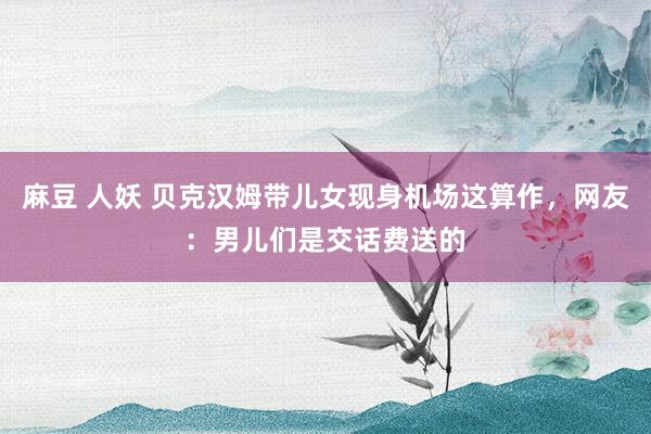 麻豆 人妖 贝克汉姆带儿女现身机场这算作，网友：男儿们是交话费送的