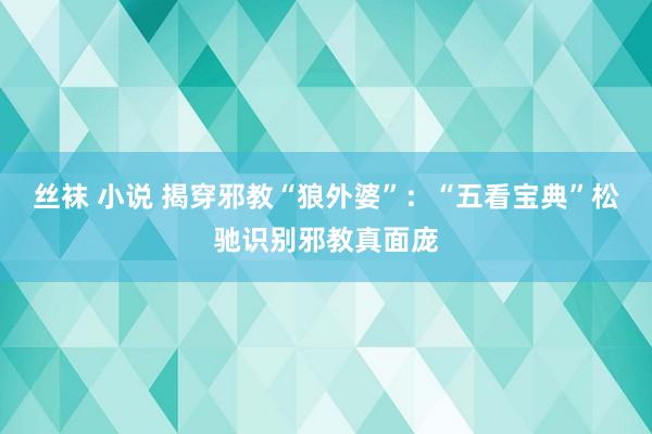 丝袜 小说 揭穿邪教“狼外婆”：“五看宝典”松驰识别邪教真面庞